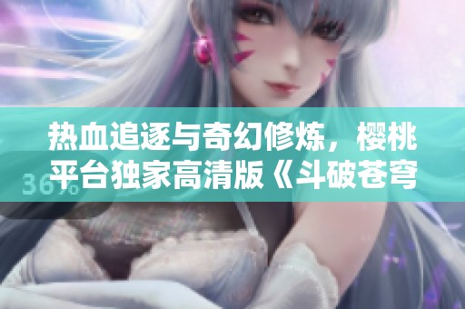 热血追逐与奇幻修炼，樱桃平台独家高清版《斗破苍穹》欢迎观看