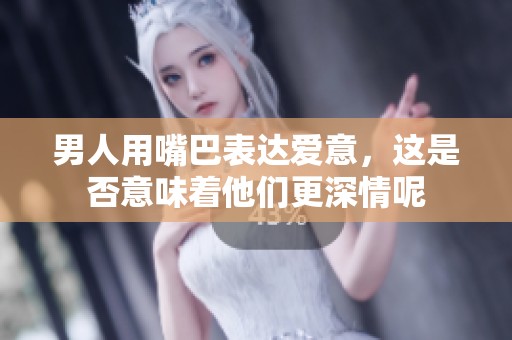男人用嘴巴表达爱意，这是否意味着他们更深情呢