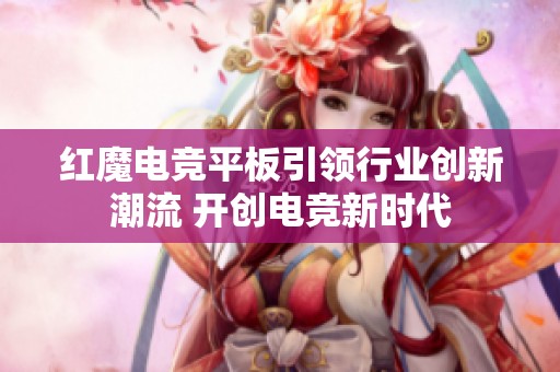 红魔电竞平板引领行业创新潮流 开创电竞新时代