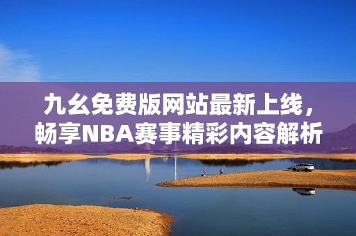 九幺免费版网站最新上线，畅享NBA赛事精彩内容解析