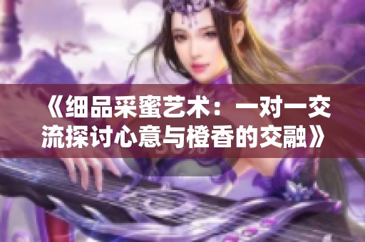《细品采蜜艺术：一对一交流探讨心意与橙香的交融》