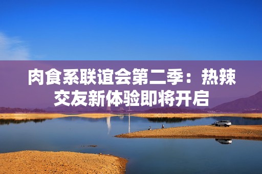 肉食系联谊会第二季：热辣交友新体验即将开启