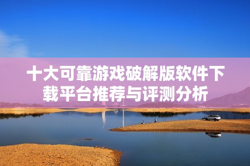 十大可靠游戏破解版软件下载平台推荐与评测分析