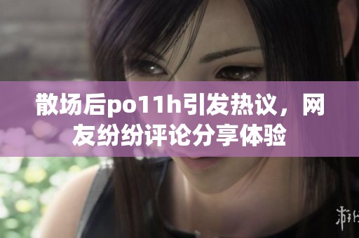 散场后po11h引发热议，网友纷纷评论分享体验