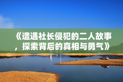 《遭遇社长侵犯的二人故事，探索背后的真相与勇气》