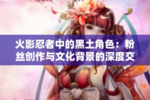 火影忍者中的黑土角色：粉丝创作与文化背景的深度交融