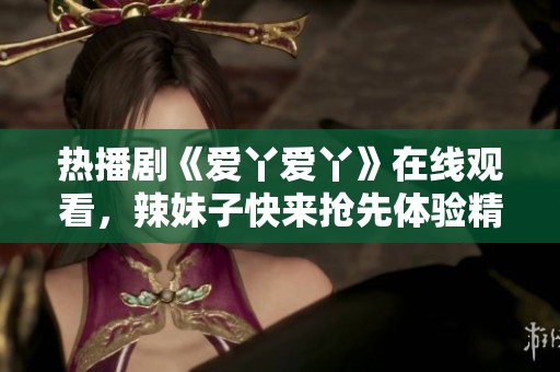 热播剧《爱丫爱丫》在线观看，辣妹子快来抢先体验精彩剧情！
