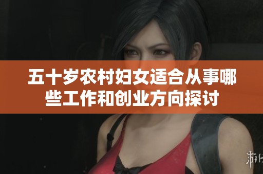 五十岁农村妇女适合从事哪些工作和创业方向探讨