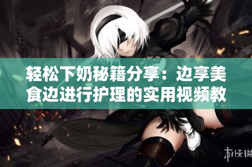 轻松下奶秘籍分享：边享美食边进行护理的实用视频教程
