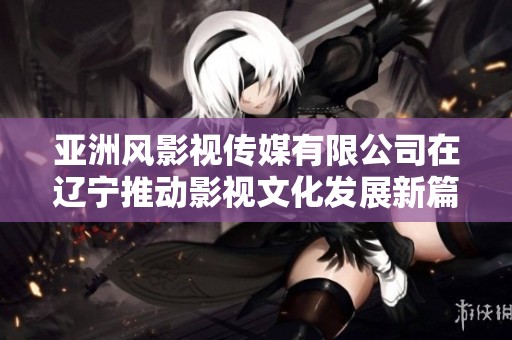 亚洲风影视传媒有限公司在辽宁推动影视文化发展新篇章