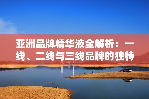 亚洲品牌精华液全解析：一线、二线与三线品牌的独特魅力