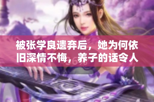 被张学良遗弃后，她为何依旧深情不悔，养子的话令人感动