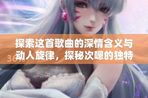 探索这首歌曲的深情含义与动人旋律，探秘次嗯的独特魅力
