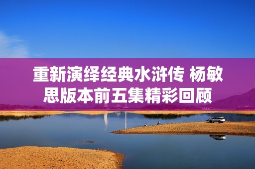重新演绎经典水浒传 杨敏思版本前五集精彩回顾