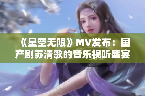 《星空无限》MV发布：国产剧苏清歌的音乐视听盛宴