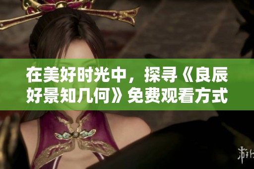 在美好时光中，探寻《良辰好景知几何》免费观看方式