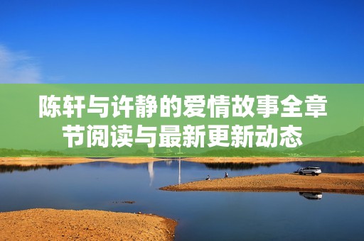 陈轩与许静的爱情故事全章节阅读与最新更新动态