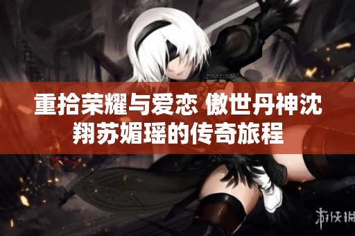 重拾荣耀与爱恋 傲世丹神沈翔苏媚瑶的传奇旅程
