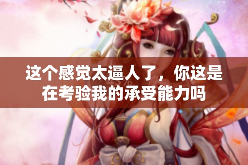 这个感觉太逼人了，你这是在考验我的承受能力吗