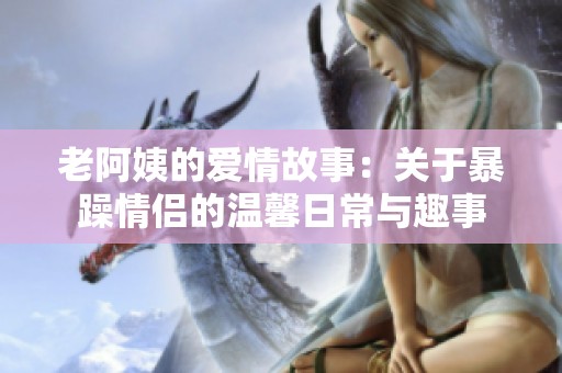 老阿姨的爱情故事：关于暴躁情侣的温馨日常与趣事