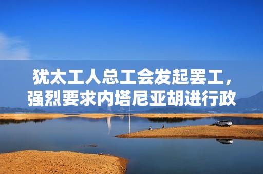犹太工人总工会发起罢工，强烈要求内塔尼亚胡进行政策调整