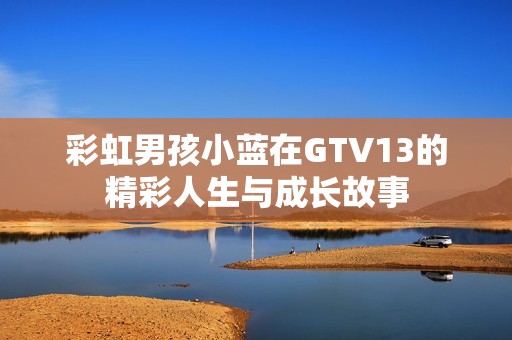彩虹男孩小蓝在GTV13的精彩人生与成长故事