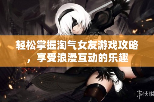 轻松掌握淘气女友游戏攻略，享受浪漫互动的乐趣