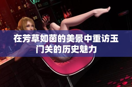 在芳草如茵的美景中重访玉门关的历史魅力