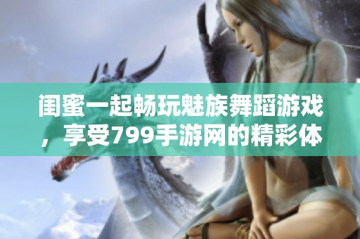 闺蜜一起畅玩魅族舞蹈游戏，享受799手游网的精彩体验