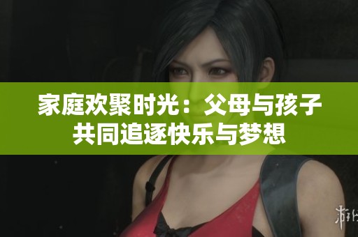 家庭欢聚时光：父母与孩子共同追逐快乐与梦想