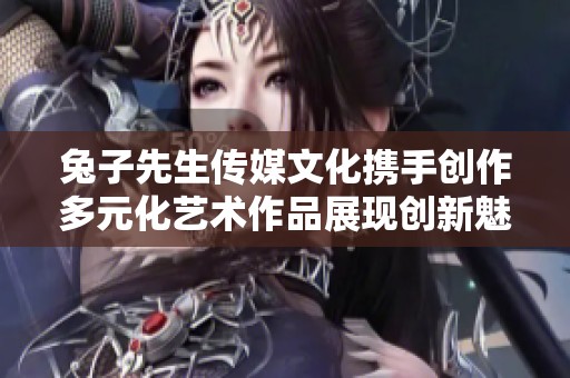 兔子先生传媒文化携手创作多元化艺术作品展现创新魅力