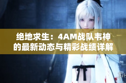 绝地求生：4AM战队韦神的最新动态与精彩战绩详解