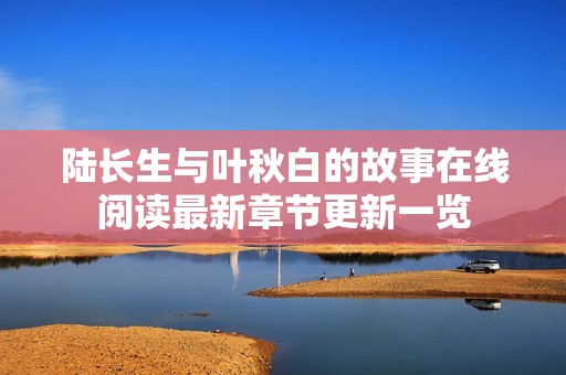 陆长生与叶秋白的故事在线阅读最新章节更新一览