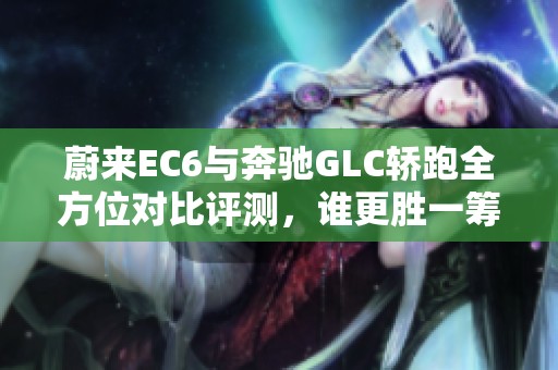 蔚来EC6与奔驰GLC轿跑全方位对比评测，谁更胜一筹？