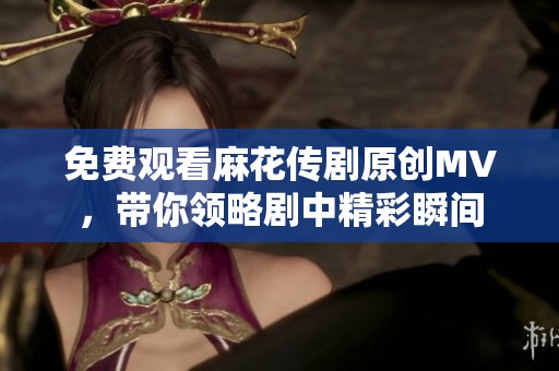 免费观看麻花传剧原创MV，带你领略剧中精彩瞬间