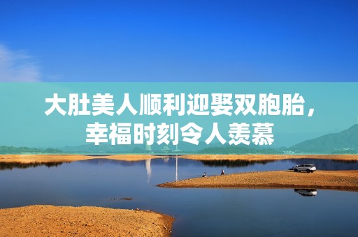 大肚美人顺利迎娶双胞胎，幸福时刻令人羡慕