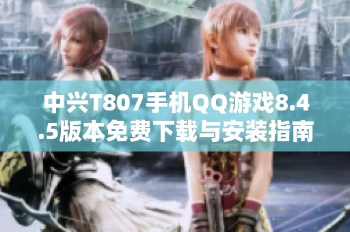 中兴T807手机QQ游戏8.4.5版本免费下载与安装指南