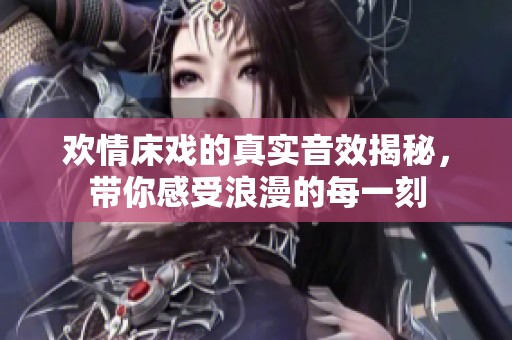 欢情床戏的真实音效揭秘，带你感受浪漫的每一刻
