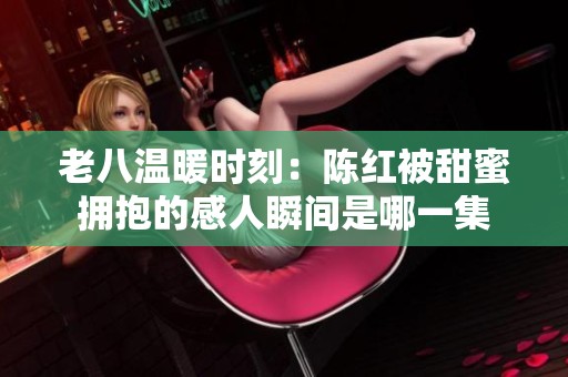 老八温暖时刻：陈红被甜蜜拥抱的感人瞬间是哪一集