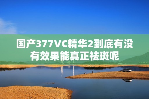 国产377VC精华2到底有没有效果能真正祛斑呢