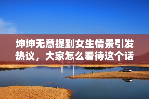 坤坤无意提到女生情景引发热议，大家怎么看待这个话题