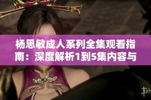 杨思敏成人系列全集观看指南：深度解析1到5集内容与亮点