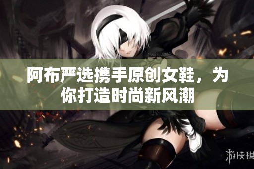 阿布严选携手原创女鞋，为你打造时尚新风潮