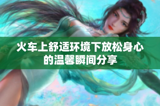 火车上舒适环境下放松身心的温馨瞬间分享