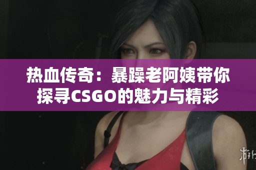 热血传奇：暴躁老阿姨带你探寻CSGO的魅力与精彩