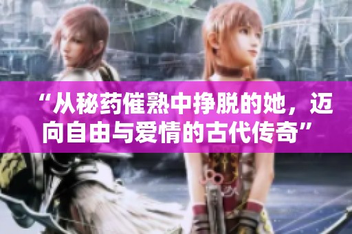 “从秘药催熟中挣脱的她，迈向自由与爱情的古代传奇”