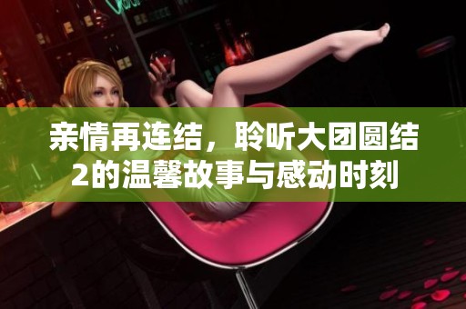 亲情再连结，聆听大团圆结2的温馨故事与感动时刻