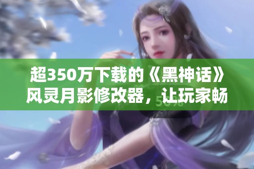 超350万下载的《黑神话》风灵月影修改器，让玩家畅享全新体验