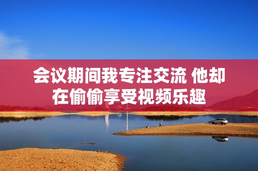 会议期间我专注交流 他却在偷偷享受视频乐趣
