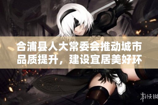 合浦县人大常委会推动城市品质提升，建设宜居美好环境